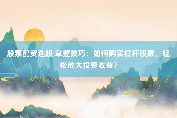 股票配资选股 掌握技巧:如何购买杠杆股票,轻松放大投资收益?