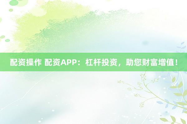 配资操作 配资APP：杠杆投资，助您财富增值！
