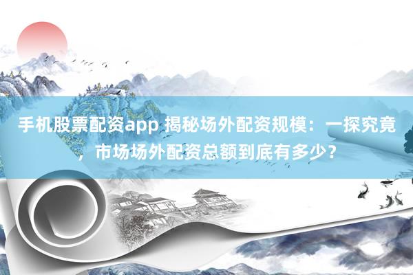 手机股票配资app 揭秘场外配资规模:一探究竟,市场场外配资总额到底有多少?