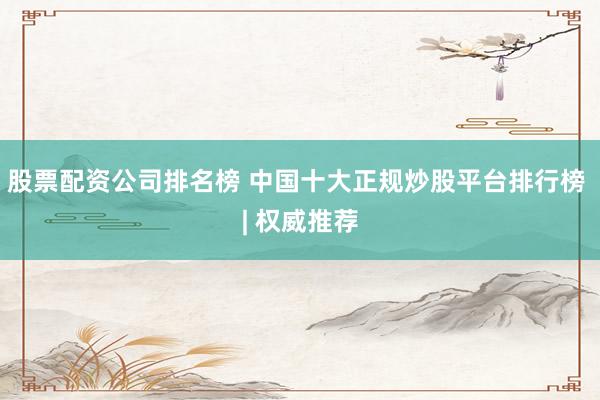 股票配资公司排名榜 中国十大正规炒股平台排行榜 | 权威推荐