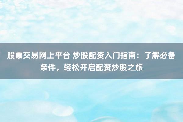 股票交易网上平台 炒股配资入门指南：了解必备条件，轻松开启配资炒股之旅
