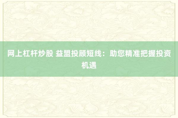 网上杠杆炒股 益盟投顾短线：助您精准把握投资机遇