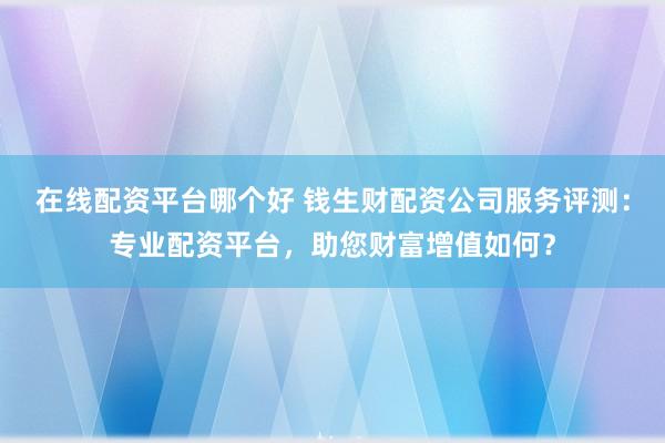 在线配资平台哪个好 钱生财配资公司服务评测:专业配资平台,助您财富增值如何?