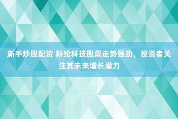 新手炒股配资 新纶科技股票走势强劲，投资者关注其未来增长潜力