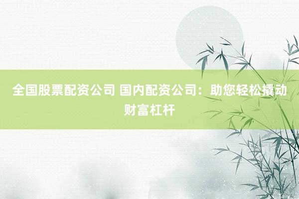 全国股票配资公司 国内配资公司：助您轻松撬动财富杠杆