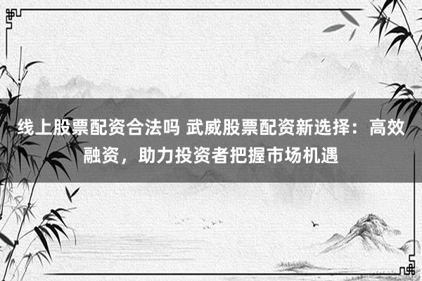 线上股票配资合法吗 武威股票配资新选择：高效融资，助力投资者把握市场机遇