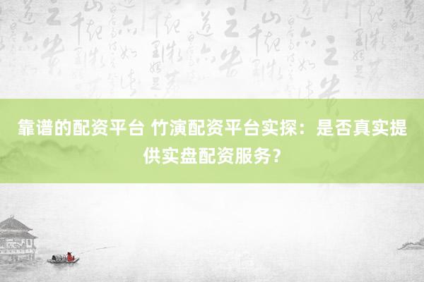 靠谱的配资平台 竹演配资平台实探：是否真实提供实盘配资服务？