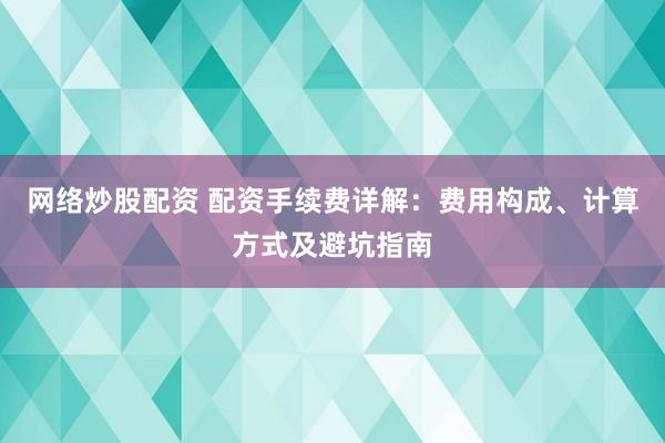 网络炒股配资 配资手续费详解：费用构成、计算方式及避坑指南