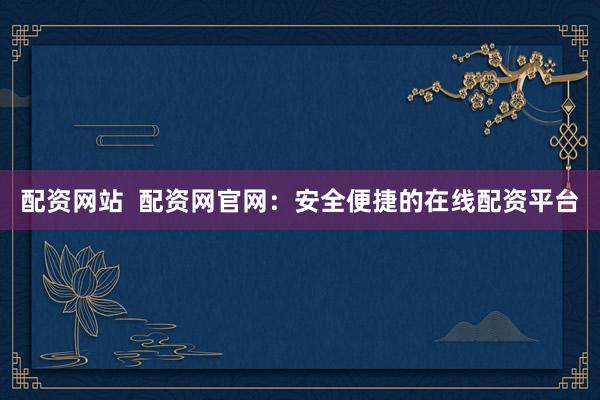 配资网站  配资网官网：安全便捷的在线配资平台