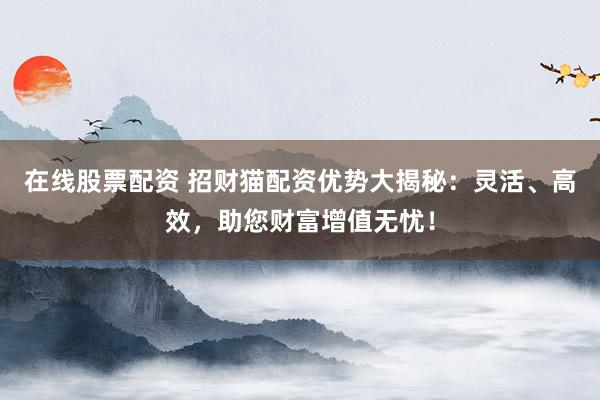 在线股票配资 招财猫配资优势大揭秘:灵活、高效,助您财富增值无忧!