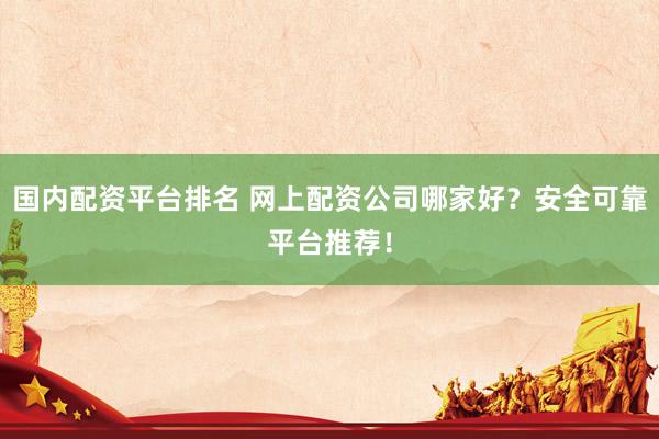 国内配资平台排名 网上配资公司哪家好？安全可靠平台推荐！