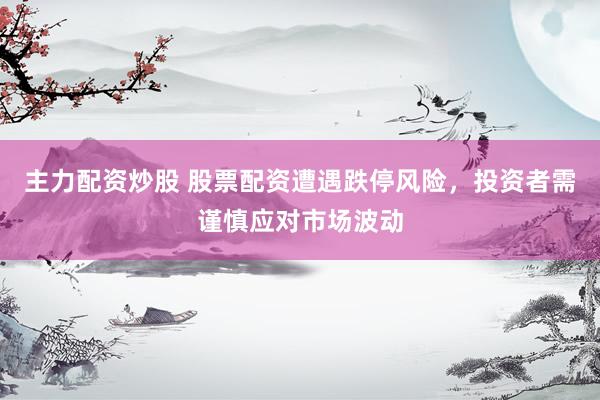 主力配资炒股 股票配资遭遇跌停风险，投资者需谨慎应对市场波动