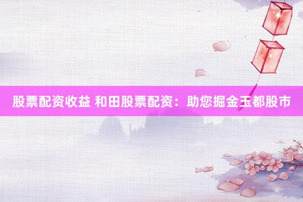 股票配资收益 和田股票配资:助您掘金玉都股市
