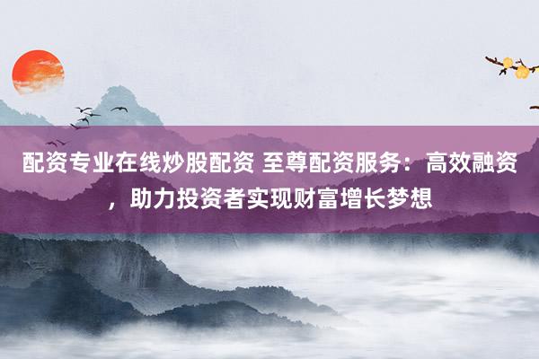 配资专业在线炒股配资 至尊配资服务：高效融资，助力投资者实现财富增长梦想
