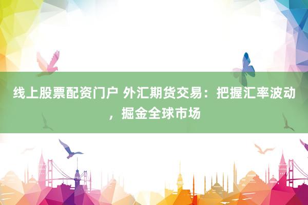 线上股票配资门户 外汇期货交易：把握汇率波动，掘金全球市场