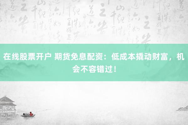 在线股票开户 期货免息配资：低成本撬动财富，机会不容错过！