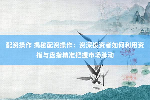 配资操作 揭秘配资操作：资深投资者如何利用资指与盘指精准把握市场脉动
