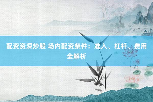 配资资深炒股 场内配资条件：准入、杠杆、费用全解析