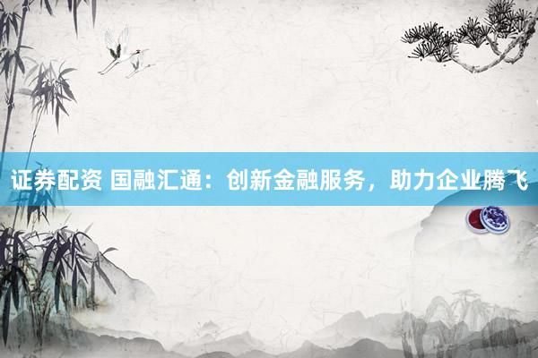 证券配资 国融汇通：创新金融服务，助力企业腾飞