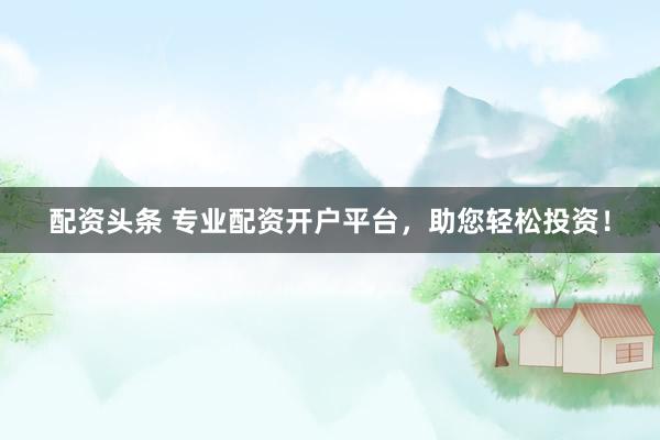 配资头条 专业配资开户平台，助您轻松投资！