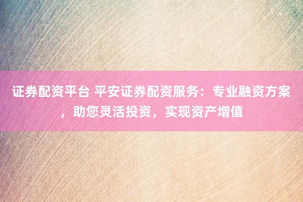 证券配资平台 平安证券配资服务:专业融资方案,助您灵活投资,实现资产增值