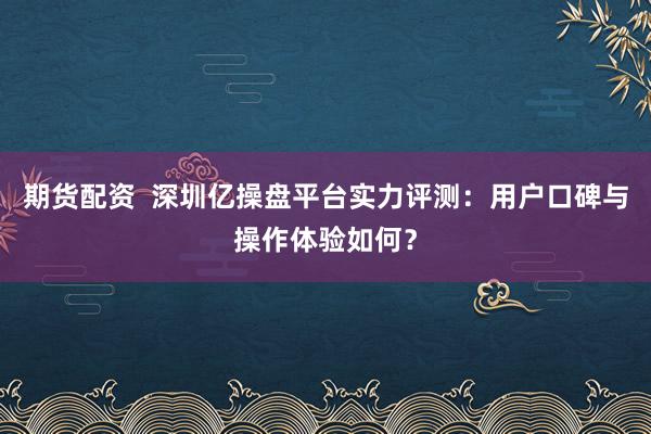 期货配资 深圳亿操盘平台实力评测:用户口碑与操作体验如何?
