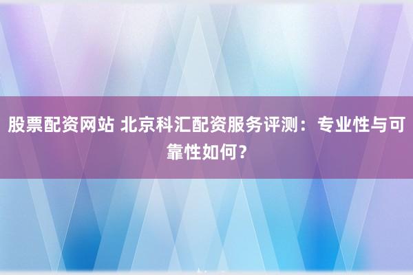 股票配资网站 北京科汇配资服务评测：专业性与可靠性如何？