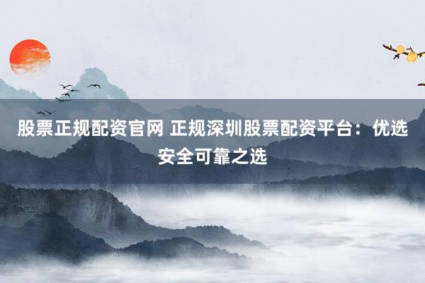 股票正规配资官网 正规深圳股票配资平台：优选安全可靠之选