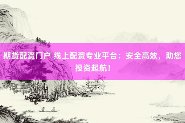期货配资门户 线上配资专业平台：安全高效，助您投资起航！
