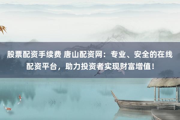 股票配资手续费 唐山配资网：专业、安全的在线配资平台，助力投资者实现财富增值！