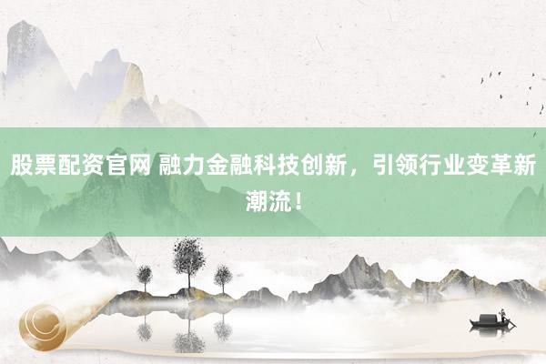 股票配资官网 融力金融科技创新，引领行业变革新潮流！
