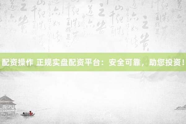 配资操作 正规实盘配资平台：安全可靠，助您投资！