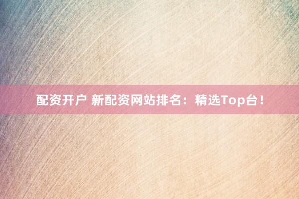 配资开户 新配资网站排名：精选Top台！