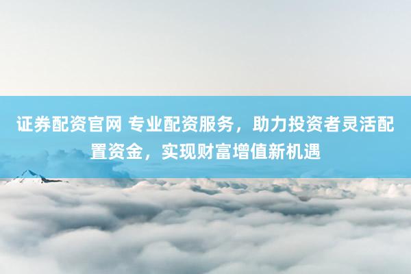 证券配资官网 专业配资服务，助力投资者灵活配置资金，实现财富增值新机遇