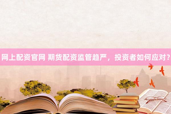 网上配资官网 期货配资监管趋严，投资者如何应对？