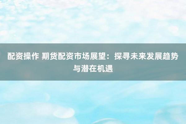 配资操作 期货配资市场展望：探寻未来发展趋势与潜在机遇