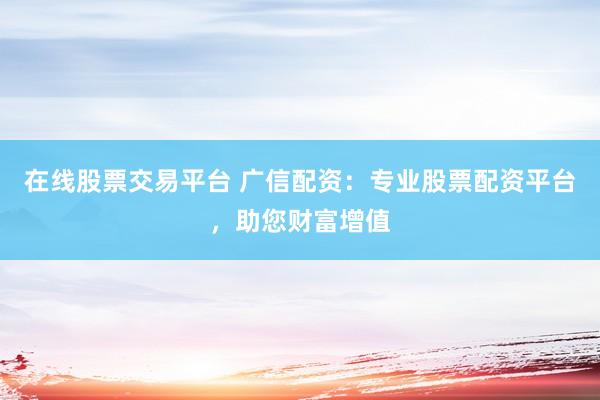 在线股票交易平台 广信配资：专业股票配资平台，助您财富增值
