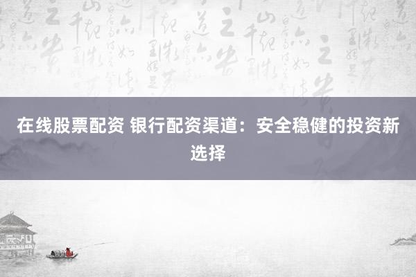 在线股票配资 银行配资渠道：安全稳健的投资新选择