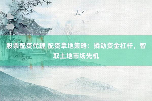 股票配资代理 配资拿地策略：撬动资金杠杆，智取土地市场先机
