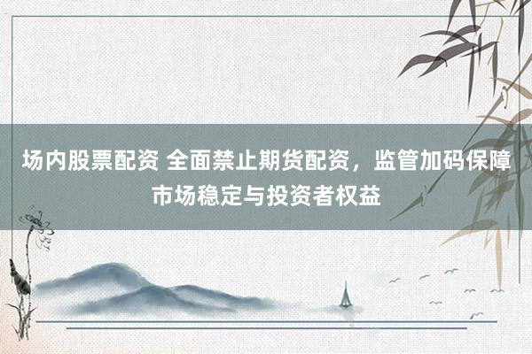 场内股票配资 全面禁止期货配资，监管加码保障市场稳定与投资者权益