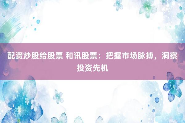 配资炒股给股票 和讯股票：把握市场脉搏，洞察投资先机