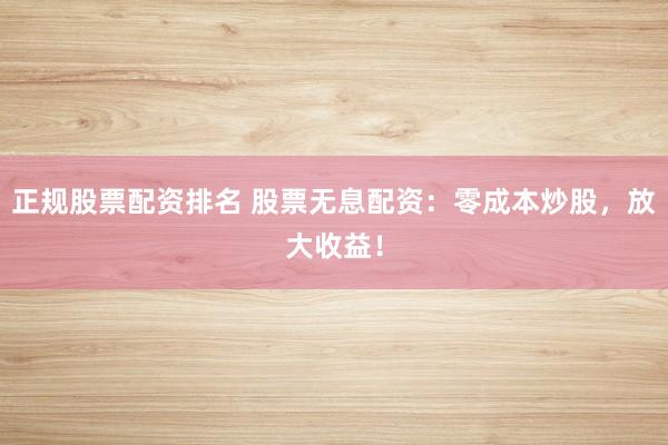 正规股票配资排名 股票无息配资:零成本炒股,放大收益!