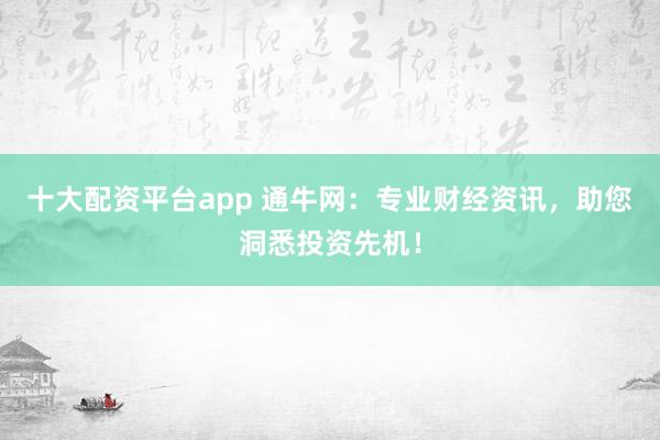 十大配资平台app 通牛网：专业财经资讯，助您洞悉投资先机！