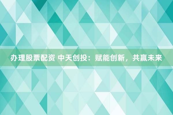 办理股票配资 中天创投：赋能创新，共赢未来