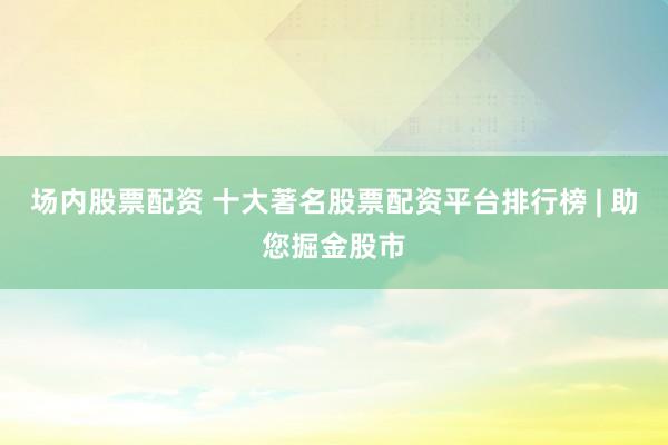 场内股票配资 十大著名股票配资平台排行榜 | 助您掘金股市